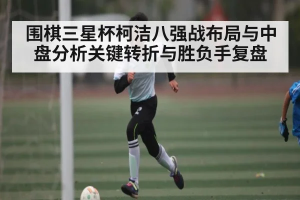 围棋三星杯柯洁八强战布局与中盘分析关键转折与胜负手复盘